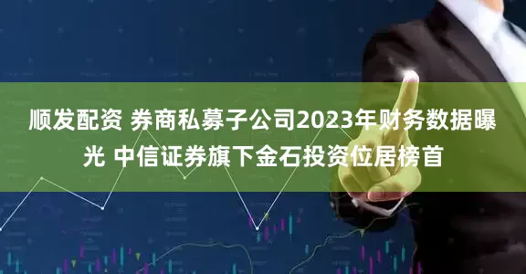 顺发配资 券商私募子公司2023年财务数据曝光 中信证券旗下金石投资位居榜首
