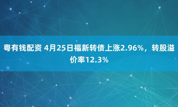 粤有钱配资 4月25日福新转债上涨2.96%，转股溢价率12.3%