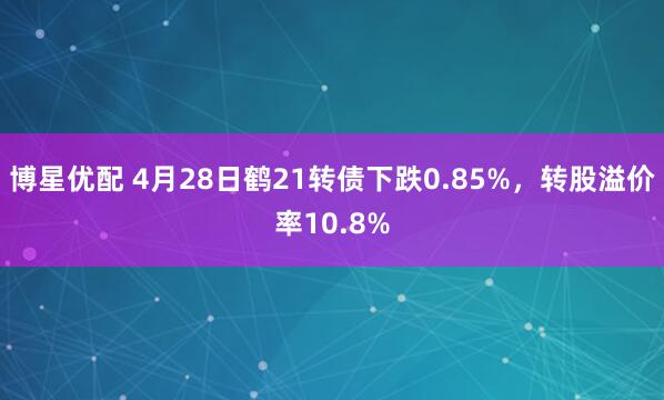 博星优配 4月28日鹤21转债下跌0.85%，转股溢价率10.8%