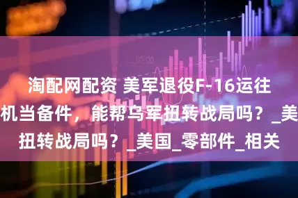 淘配网配资 美军退役F-16运往乌克兰：拆解战机当备件，能帮乌军扭转战局吗？_美国_零部件_相关