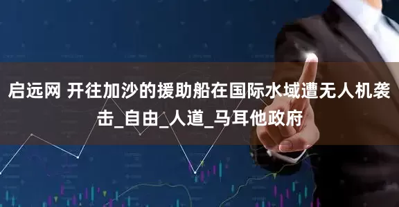 启远网 开往加沙的援助船在国际水域遭无人机袭击_自由_人道_马耳他政府