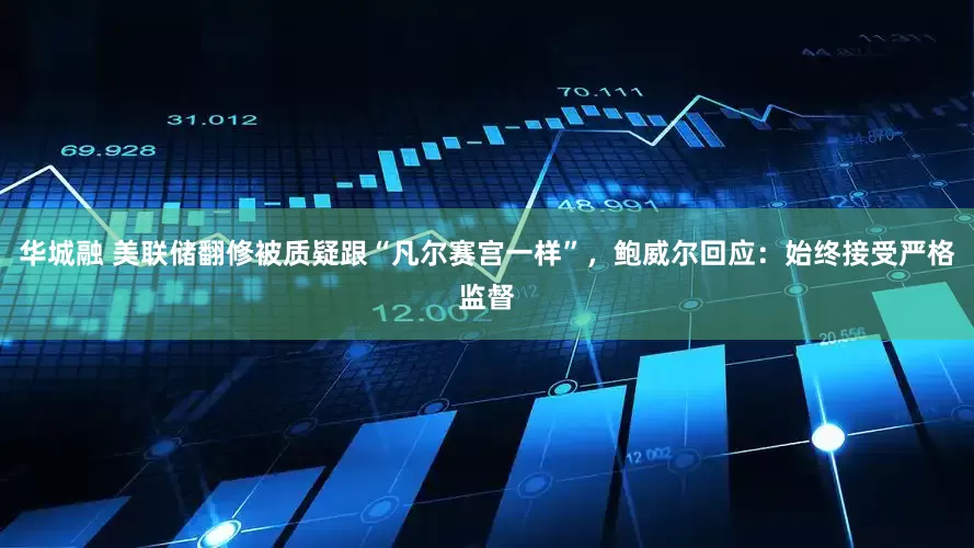 华城融 美联储翻修被质疑跟“凡尔赛宫一样”，鲍威尔回应：始终接受严格监督