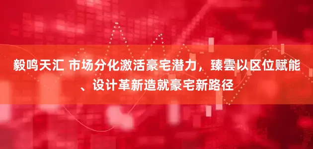 毅鸣天汇 市场分化激活豪宅潜力，臻雲以区位赋能、设计革新造就豪宅新路径