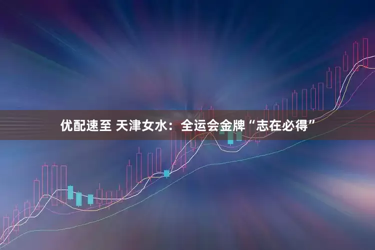 优配速至 天津女水：全运会金牌“志在必得”