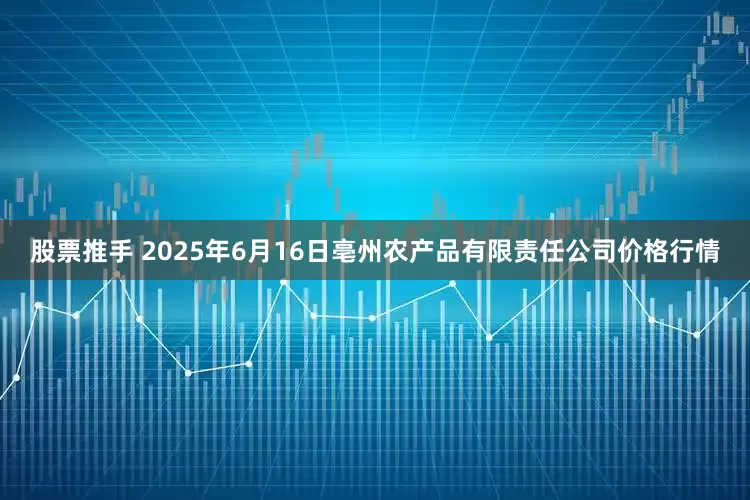 股票推手 2025年6月16日亳州农产品有限责任公司价格行情